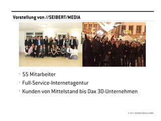 Vorstellung von //SEIBERT/MEDIA




                                         <




  ›   55 Mitarbeiter
  ›   Full-Service-Internetagentur
  ›   Kunden von Mittelstand bis Dax 30-Unternehmen


                                               © 2012 //SEIBERT/MEDIA GMBH
 