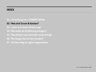 INDEX


01 / Vorstellung von //SEIBERT/MEDIA
02 / Was sind Scrum & Kanban?
03 / Lohnt sich deren Einführung?
04 / Wie sollte die Einführung erfolgen?
05 / Was fördert oder behindert einen Erfolg?
06 / Wie klappt das mit den Kunden?
07 / Auf dem Weg zur agilen Organisation




                                                © 2012 //SEIBERT/MEDIA GMBH
 