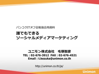 バンコクITオフ会勉強会用資料

誰でもできる
ソーシャルメディアマーケティング


    ユニモン株式会社 毛塚智彦
  TEL：02-676-3912 FAX：02-676-4521
     Email：t.kezuka@unimon.co.th

        http://unimon.co.th/ja/

                                    Unimon
 