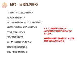 目的、目標を決める

オンラインでの売上を伸ばす

問い合わせを増やす

カスタマーサポートのコストを下げる

継続的に連絡をとれる人を増やす
                    すぐには結果が出ないが、
                    必ず定量的に計測できるように
アクセス数を増やす
                    しておく
リンク数を増やす
                    各数値を金額に置き換えてROIを
                    計算できるようにする
ユーザーの意見を収集する

顧客同士を結び付ける

顧客の影響力を強める
 