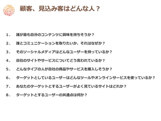 顧客、見込み客はどんな人？



１．   誰が最も自分のコンテンツに興味を持ちそうか？

２．   誰とコミュニケーションを取りたいか、それはなぜか？

３．   そのソーシャルメディアはどんなユーザーを持っているか？

４．   自社のサイトやサービスについてどう言われているか？

５．   どんなタイプの人が自社の商品やサービスを購入しそうか？

６．   ターゲットとしているユーザーはどんなツールやオンラインサービスを使っているか？

７．   あなたのターゲットとするユーザーがよく見ているサイトはどれか？

８．   ターゲットとするユーザーの共通点は何か？
 