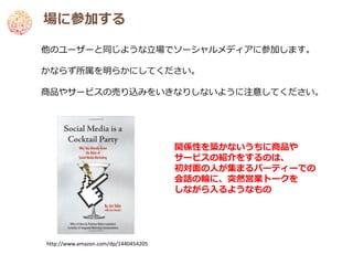 場に参加する

他のユーザーと同じような立場でソーシャルメディアに参加します。

かならず所属を明らかにしてください。

商品やサービスの売り込みをいきなりしないように注意してください。




                                      関係性を築かないうちに商品や
                                      サービスの紹介をするのは、
                                      初対面の人が集まるパーティーでの
                                      会話の輪に、突然営業トークを
                                      しながら入るようなもの




http://www.amazon.com/dp/1440454205
 