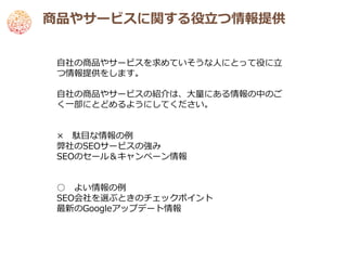 商品やサービスに関する役立つ情報提供


 自社の商品やサービスを求めていそうな人にとって役に立
 つ情報提供をします。

 自社の商品やサービスの紹介は、大量にある情報の中のご
 く一部にとどめるようにしてください。


 × 駄目な情報の例
 弊社のSEOサービスの強み
 SEOのセール＆キャンペーン情報


 ○ よい情報の例
 SEO会社を選ぶときのチェックポイント
 最新のGoogleアップデート情報
 