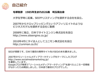 自己紹介
  毛塚智彦 1985年生まれの26歳 埼玉県出身

  大学在学時に起業。SEOやリスティングを提供する会社を設立。

  2007年からドロップシッピングというアフィリエイトのような
  ビジネスモデルを提供する会社に勤務

  2008年に独立、日本でサイトエンジン株式会社を設立
  http://www.siteengine.co.jp/

  2010年4月にタイ法人としてユニモン株式会社を設立
  http://unimon.co.th/


SEOが得意です。日本で最初の携帯サイト向けSEOの本を書きました。

2007年からソーシャルメディアマーケティングをテーマにしたブログ
http://www.socialmediamarketing.jp/
を運営しています。
Googleブログ検索で”ソーシャルメディアマーケティング”を調べたところ一切情報
がなかったため開設しました。日本語で最初のブログでした。
 