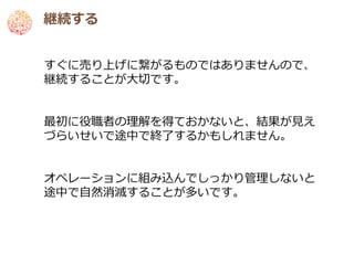 継続する


すぐに売り上げに繋がるものではありませんので、
継続することが大切です。


最初に役職者の理解を得ておかないと、結果が見え
づらいせいで途中で終了するかもしれません。


オペレーションに組み込んでしっかり管理しないと
途中で自然消滅することが多いです。
 