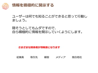 情報を積極的に開示する

ユーザーは何でも知ることができると思って行動し
ましょう。

隠そうとしてもムダですので、
自ら積極的に情報を開示していくようにします。



 さまざまな関係者が情報源となります



 従業員   取引先   顧客   メディア   競合他社
 