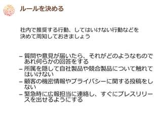 ルールを決める


社内で推奨する行動、してはいけない行動などを
決めて周知しておきましょう


– 質問や意見が届いたら、それがどのようなもので
  あれ何らかの回答をする
– 所属を隠して自社製品や競合製品について触れて
  はいけない
– 顧客の機密情報やプライバシーに関する投稿をし
  ない
– 緊急時に広報担当に連絡し、すぐにプレスリリー
  スを出せるようにする
 