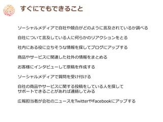 すぐにでもできること

ソーシャルメディアで自社や競合がどのように言及されているか調べる

自社について言及している人に何らかのリアクションをとる

社内にある役に立ちそうな情報を探してブログにアップする

商品やサービスに関連した社外の情報をまとめる

お客様にインタビューして原稿を作成する

ソーシャルメディアで質問を受け付ける

自社の商品やサービスに関する投稿をしている人を探して
サポートできることがあれば連絡してみる

広報担当者が会社のニュースをTwitterやFacebookにアップする
 