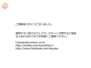 ご清聴ありがとうございました。


質問やタイ語でのウェブマーケティング関するご相談
などあれば以下までお気軽にご連絡ください。

t.kezuka@unimon.co.th
http://twitter.com/tomohiko11
http://www.facebook.com/kezuka
 