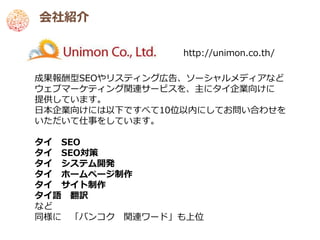 会社紹介

                 http://unimon.co.th/

成果報酬型SEOやリスティング広告、ソーシャルメディアなど
ウェブマーケティング関連サービスを、主にタイ企業向けに
提供しています。
日本企業向けには以下ですべて10位以内にしてお問い合わせを
いただいて仕事をしています。

タイ SEO
タイ SEO対策
タイ システム開発
タイ ホームページ制作
タイ サイト制作
タイ語 翻訳
など
同様に 「バンコク 関連ワード」も上位
 
