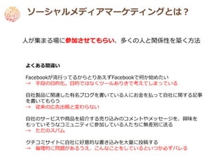 ソーシャルメディアマーケティングとは？


人が集まる場に参加させてもらい、多くの人と関係性を築く方法


よくある間違い

Facebookが流行ってるからとりあえずFacebookで何か始めたい
→ 手段の目的化。目的ではなくツールありきで考えてしまっている

自社製品に関連した有名ブログを書いている人にお金を払って自社に関する記事
を書いてもらう
→ 従来の広告出稿と変わらない

自社のサービスや商品を紹介する売り込みのコメントやメッセージを、興味を
もっていそうなコミュニティに参加している人たちに無差別に送る
→ ただのスパム

クチコミサイトに自社に好意的な書き込みを大量に投稿する
→ 倫理的に問題があるうえ、こんなことをしているといつか必ずバレる
 