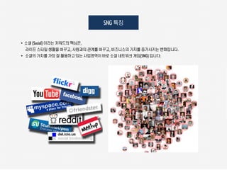 SNG 특징


• 소셜 (Social) 이라는 키워드의 핵심은,
  라이프 스타일 생활을 바꾸고, 사람과의 관계를 바꾸고, 비즈니스의 가치를 증가시키는 변화입니다.
• 소셜의 가치를 가장 잘 활용하고 있는 사업영역이 바로 소셜 네트워크 게임(SNG) 입니다.
 