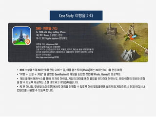 Case Study. 여행을 갶다

          SNG - 여행을 갶다
          for NHN café, blog, me2day, iPhone
           08, 2011 Naver 소셜앱스 런칭
          10-11, 2011 Apple Appstore 런칭예정

          여행을 갶다, Infotainment SNG
          컴퓨터 앞에서 즐기는 유럽여행!
          전문 작가가 선정한 빈티지 마켓, 박물관, 먹거리, 패션숍 등등 여행 테마를 따
          라가며 12종의 미니게임도 플레이하고, 1000여장의 생생한 유럽 명소 사진들
          을 모두 모아보세요!
          http://apps.naver.com/app/32788




• NHN 소셜앱스에 2011년 8월 런칭 서비스 중, 애플 앱스토어(iPhone)에는 2011년 10-11월 런칭 예정
• “여행 + 소셜 + 게임” 을 결합한 Gamification의 개념을 도입한 첫번째 9Fruits_Games의 프로젝트
• 게임 플레이 메커닉스를 통해 유저로 하여금, 게임의 재미를 통한 몰입을 유지하게 하면서도, 유럽 여행의 정보와 경험
을 할 수 있도록 제공하는 소셜 네트워크 게임(SNG)입니다.
• PC 뿐 아니라, 모바일(스마트폰)에서도 게임을 진행할 수 있도록 하여 멀티플랫폼 네트워크 게임으로서, 언제 어디서나
컨텐츠를 사용할 수 있도록 합니다.
 