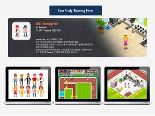 Case Study. Running Fever

SNG - Running Fever
for Facebook
 12, 2011 Facebook 런칭 예정


Running Fever, 육성 시뮬레이션 SNG
육성 타이쿤과 레이싱 장르가 결합된 새로운 형태의 SNG!
서바이벌 클럽을 경영하고, 스타 선수를 육성해 여러분의 클럽을 세계 최고의
명문으로 만들어 보세요.
독특한 종이 인형 캐릭터와 함께, 시나리오를 따라 진행되는 다양한 육성 및
경기 컨텐츠를 Facebook 친구들과 함께 즐 길수 있습니다.
 