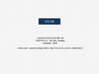 강의 내용




                 • 소셜네트워크게임의 정의와 현황, 사례
               • 게임의 핵심 요소 – 재미, 몰입, Storytelling
                      • Gamification - 게임화

• 기대하는 결과 : 소셜네트워크게임을 이해하고, 게임이 우리의 비즈니스에 주는 의미를 이해한다.
 