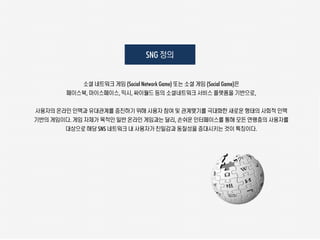 SNG 정의


           소셜 네트워크 게임 (Social Network Game) 또는 소셜 게임 (Social Game)은
        페이스북, 마이스페이스, 믹시, 싸이월드 등의 소셜네트워크 서비스 플랫폼을 기반으로,

사용자의 온라인 인맥과 유대관계를 증진하기 위해 사용자 참여 및 관계맺기를 극대화한 새로운 형태의 사회적 인맥
기반의 게임이다. 게임 자체가 목적인 일반 온라인 게임과는 달리, 손쉬운 인터페이스를 통해 모든 연령층의 사용자를
       대상으로 해당 SNS 네트워크 내 사용자가 친밀감과 동질성을 증대시키는 것이 특징이다.
 