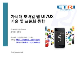 차세대 모바일 웹 UI/UX
기술 및 표준화 동향
Jonghong Jeon
ETRI, SRC

Email: hollobit@etri.re.kr
Blog: http://mobile2.tistory.com
      http://twitter.com/hollobit




http://www.etri.re.kr
 