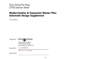 Town School for Boys
2750 Jackson Street

Modernization & Expansion Master Plan
Schematic D i
S h    i Design S
                Supplement
                    l
01/13/2012




Prepared for

               Town School for Boys
               2750 Jac so Street
                750 Jackson S ee
               San Francisco, CA 94115
Prepared by



Approved by


                                         Page 1   1/13/2012
 