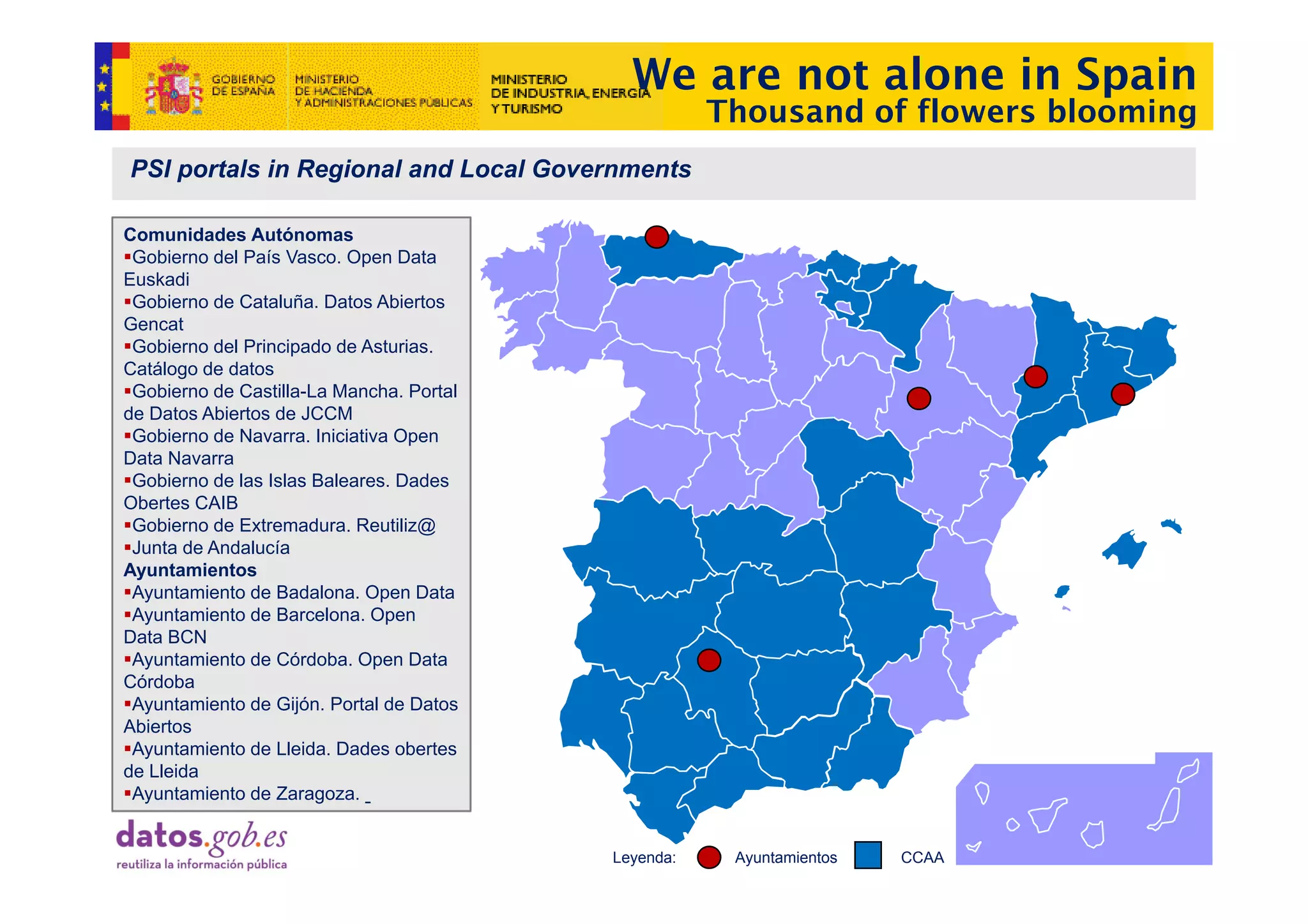 We are not alone in Spain
                                                     Thousand of flowers blooming
PSI portals in Regional and Local Governments

Comunidades Autónomas
 Gobierno d l P í V
 G bi     del País Vasco. OOpen D t
                                 Data
Euskadi
 Gobierno de Cataluña. Datos Abiertos
Gencat
 Gobierno del Principado de Asturias.
Catálogo de datos
 Gobierno de Castilla-La Mancha. Portal
de Datos Abiertos de JCCM
 Gobierno de Navarra. Iniciativa Open
Data Navarra
 Gobierno de las Islas Baleares. Dades
Obertes CAIB
 Gobierno de Extremadura. Reutiliz@
 Junta de Andalucía
Ayuntamientos
A ntamientos
 Ayuntamiento de Badalona. Open Data
 Ayuntamiento de Barcelona. Open
Data BCN
 Ayuntamiento de Córdoba. Open Data
Córdoba
 Ayuntamiento de Gijón. Portal de Datos
Abiertos
 Ayuntamiento de Lleida. Dades obertes
de Lleida
 Ayuntamiento de Zaragoza.


                                          Leyenda:    Ayuntamientos   CCAA
 