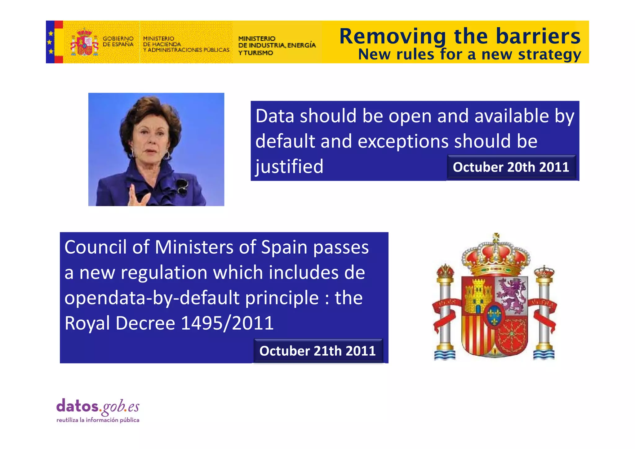 Removing the barriers
                                     New rules for a new strategy



                      Data should be open and available by 
                                      p                      y
                      default and exceptions should be 
                      j
                      justified              Octuber 20th 2011




Council of Ministers of Spain passes 
a new regulation which includes de 
a new regulation which includes de
opendata‐by‐default principle : the 
Royal Decree 1495/2011
Royal Decree 1495/2011
                       Octuber 21th 2011
 