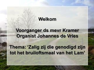 Welkom

  Voorganger ds mevr Kramer
  Organist Johannes de Vries

Thema: „Zalig zij die genodigd zijn
tot het bruiloftsmaal van het Lam‟
 