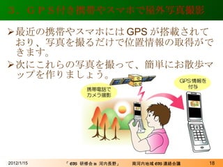 ３．ＧＰＳ付き携帯やスマホで屋外写真撮影 最近の携帯やスマホには GPS が搭載されており、写真を撮るだけで位置情報の取得ができます。 次にこれらの写真を撮って、簡単にお散歩マップを作りましょう。 2012/1/15 