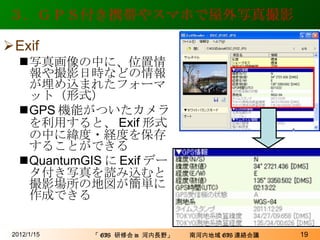 ３．ＧＰＳ付き携帯やスマホで屋外写真撮影 Exif 写真画像の中に、位置情報や撮影日時などの情報が埋め込まれたフォーマット（形式） GPS 機能がついたカメラを利用すると、 Exif 形式の中に緯度・経度を保存することができる QuantumGIS に Exif データ付き写真を読み込むと撮影場所の地図が簡単に作成できる 2012/1/15 