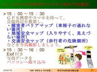 ３．ＧＰＳ付き携帯やスマホで屋外写真撮影 15 ： 00 ～ 15 ： 30 ＧＰＳ携帯やスマホを持って、 会場周辺を散策し、 ・障害者バリアマップ（車椅子の通れない箇所） ・地域安全マップ（入りやすく、見えづらい場所） ・交通安全マップ（歩行者の危険個所） などを 写真撮影しましょう。 15 ： 30 ～ 16 ： 00 Exif 付き 写真データを パソコンへ取り込み 2012/1/15 