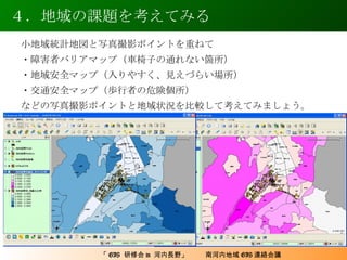 ４．地域の課題を考えてみる 小地域統計地図と写真撮影ポイントを重ねて ・障害者バリアマップ（車椅子の通れない箇所） ・地域安全マップ（入りやすく、見えづらい場所） ・交通安全マップ（歩行者の危険個所） などの写真撮影ポイントと地域状況を比較して考えてみましょう。 