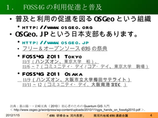 １．   FOSS4G の利用促進と普及 2012/1/15 普及と利用の促進を図る OSGeo という組織 http://www.osgeo.org OSGeo.JP という日本支部もあります。 http://www. osgeo . jp フリー＆オープンソース GIS の祭典 FOSS4G 2011 Tokyo 11/5 （ ハンズオン、 東京大学　柏）、 11/6 ～ 7 （コミュニティ・デイ / コア・デイ 、 東京大学　駒場）   FOSS4G 2011 Osaka 　 11/9 （ハンズオン、大阪市立大学梅田サテライト） 11/11 ～ 12 （コミュニティ・デイ、 大阪南港 ATC   ） 出典：嘉山陽一・岩崎亘典（ 2010 ）初心者のための Quantum GIS 入門 ＜ http://www.osgeo.jp/wordpress/wp-content/uploads/2010/11/qgis_hands_on_foss4g2010.pdf ＞． 