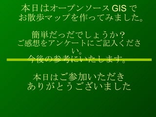 本日は オープンソース GIS で お散歩マップを作ってみました。 簡単だっだでしょうか？ ご感想をアンケートにご記入ください。 今後の参考にいたします。 本日は ご参加いただき ありがとうございました 