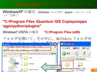 １．  photo2shape プラグインのインストール 2012/1/15 WindowsXP の場合 （ QGISdata フォルダ内“ plugins  へのショートカット”を開く） "C:\Program Files \Quantum GIS Copiapo\apps \qgis\python\plugins" Windows7,VISTA の場合　  "C:\Program Files (x86)  フォルダを開いて、その中に、 QGISdata フォルダ内の photo2shape フォルダをコピーする。 コピー 