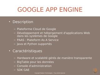 GOOGLE APP ENGINE
• Description
  – Plateforme Cloud de Google
  – Développement et hébergement d'applications Web
    dans les systèmes de Google
  – PAAS : Plateform As A Service
  – Java et Python supportés

• Caractéristiques
  –   Hardware et scalabité gérés de manière transparente
  –   BigTable pour les données
  –   Console d'administration
  –   SDK GAE
                 Copyright Noelios Technologies – Tous droits réservés
 
