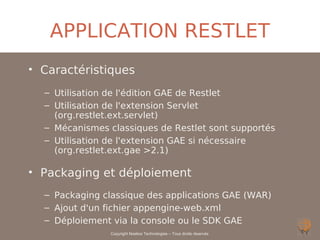 APPLICATION RESTLET
• Caractéristiques
  – Utilisation de l'édition GAE de Restlet
  – Utilisation de l'extension Servlet
    (org.restlet.ext.servlet)
  – Mécanismes classiques de Restlet sont supportés
  – Utilisation de l'extension GAE si nécessaire
    (org.restlet.ext.gae >2.1)

• Packaging et déploiement
  – Packaging classique des applications GAE (WAR)
  – Ajout d'un fichier appengine-web.xml
  – Déploiement via la console ou le SDK GAE
                Copyright Noelios Technologies – Tous droits réservés
 