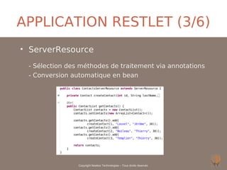 APPLICATION RESTLET (3/6)
• ServerResource
 - Sélection des méthodes de traitement via annotations
 - Conversion automatique en bean




                Copyright Noelios Technologies – Tous droits réservés
 