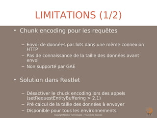 LIMITATIONS (1/2)
• Chunk encoding pour les requêtes

  – Envoi de données par lots dans une même connexion
    HTTP
  – Pas de connaissance de la taille des données avant
    envoi
  – Non supporté par GAE


• Solution dans Restlet

  – Désactiver le chuck encoding lors des appels
    (setRequestEntityBuffering > 2.1)
  – Pré calcul de la taille des données à envoyer
  – Disponible pour tous les environnements
                Copyright Noelios Technologies – Tous droits réservés
 