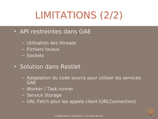 LIMITATIONS (2/2)
• API restreintes dans GAE
  – Utilisation des threads
  – Fichiers locaux
  – Sockets

• Solution dans Restlet
  – Adaptation du code source pour utiliser les services
    GAE
  – Worker / Task runner
  – Service Storage
  – URL Fetch pour les appels client (URLConnection)


                 Copyright Noelios Technologies – Tous droits réservés
 