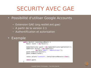 SECURITY AVEC GAE
• Possibilité d'utiliser Google Accounts
  – Extension GAE (org.restlet.ext.gae)
  – A partir de la version 2.1
  – Authentification et autorisation

• Exemple




                Copyright Noelios Technologies – Tous droits réservés
 