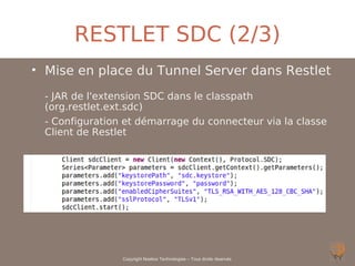 RESTLET SDC (2/3)
• Mise en place du Tunnel Server dans Restlet
 - JAR de l'extension SDC dans le classpath
 (org.restlet.ext.sdc)
 - Configuration et démarrage du connecteur via la classe
 Client de Restlet




                Copyright Noelios Technologies – Tous droits réservés
 