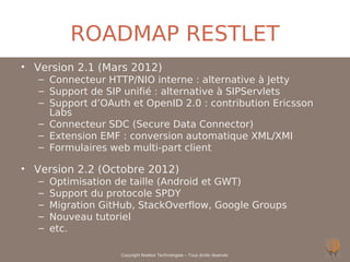 ROADMAP RESTLET
• Version 2.1 (Mars 2012)
   – Connecteur HTTP/NIO interne : alternative à Jetty
   – Support de SIP unifié : alternative à SIPServlets
   – Support d’OAuth et OpenID 2.0 : contribution Ericsson
     Labs
   – Connecteur SDC (Secure Data Connector)
   – Extension EMF : conversion automatique XML/XMI
   – Formulaires web multi-part client

• Version 2.2 (Octobre 2012)
   –   Optimisation de taille (Android et GWT)
   –   Support du protocole SPDY
   –   Migration GitHub, StackOverflow, Google Groups
   –   Nouveau tutoriel
   –   etc.

                    Copyright Noelios Technologies – Tous droits réservés
 