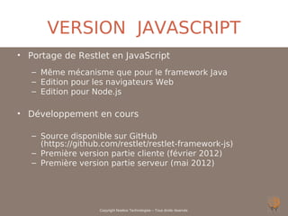 VERSION JAVASCRIPT
• Portage de Restlet en JavaScript
   – Même mécanisme que pour le framework Java
   – Edition pour les navigateurs Web
   – Edition pour Node.js

• Développement en cours

   – Source disponible sur GitHub
     (https://github.com/restlet/restlet-framework-js)
   – Première version partie cliente (février 2012)
   – Première version partie serveur (mai 2012)




                    Copyright Noelios Technologies – Tous droits réservés
 