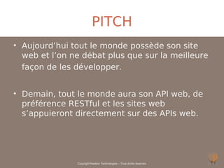 PITCH
• Aujourd’hui tout le monde possède son site
  web et l’on ne débat plus que sur la meilleure
  façon de les développer.


• Demain, tout le monde aura son API web, de
  préférence RESTful et les sites web
  s’appuieront directement sur des APIs web.




               Copyright Noelios Technologies – Tous droits réservés
 