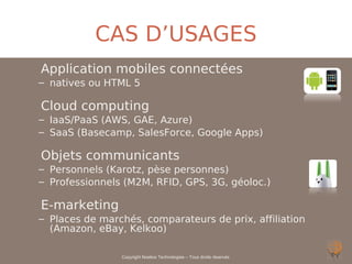 CAS D’USAGES
Application mobiles connectées
– natives ou HTML 5

Cloud computing
– IaaS/PaaS (AWS, GAE, Azure)
– SaaS (Basecamp, SalesForce, Google Apps)

Objets communicants
– Personnels (Karotz, pèse personnes)
– Professionnels (M2M, RFID, GPS, 3G, géoloc.)

E-marketing
– Places de marchés, comparateurs de prix, affiliation
  (Amazon, eBay, Kelkoo)

                Copyright Noelios Technologies – Tous droits réservés
 