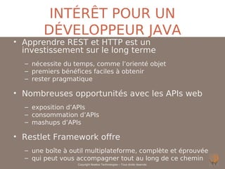 INTÉRÊT POUR UN
       DÉVELOPPEUR JAVA
• Apprendre REST et HTTP est un
  investissement sur le long terme
  – nécessite du temps, comme l’orienté objet
  – premiers bénéfices faciles à obtenir
  – rester pragmatique

• Nombreuses opportunités avec les APIs web
  – exposition d’APIs
  – consommation d’APIs
  – mashups d’APIs

• Restlet Framework offre
  – une boîte à outil multiplateforme, complète et éprouvée
  – qui peut vous accompagner tout au long de ce chemin
                  Copyright Noelios Technologies – Tous droits réservés
 