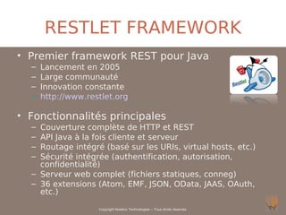 RESTLET FRAMEWORK
• Premier framework REST pour Java
  –   Lancement en 2005
  –   Large communauté
  –   Innovation constante
  –   http://www.restlet.org

• Fonctionnalités principales
  – Couverture complète de HTTP et REST
  – API Java à la fois cliente et serveur
  – Routage intégré (basé sur les URIs, virtual hosts, etc.)
  – Sécurité intégrée (authentification, autorisation,
    confidentialité)
  – Serveur web complet (fichiers statiques, conneg)
  – 36 extensions (Atom, EMF, JSON, OData, JAAS, OAuth,
    etc.)

                    Copyright Noelios Technologies – Tous droits réservés
 