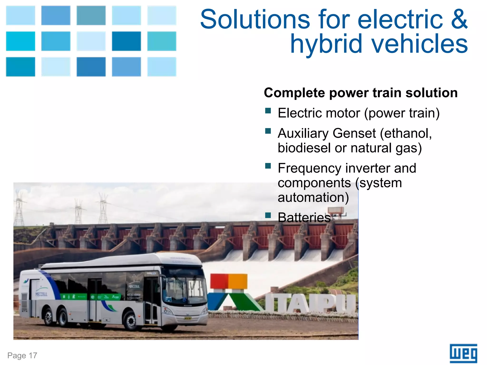 Solutions for electric &
                 hybrid vehicles
               Complete power train solution
                 Electric motor (power train)
                 Auxiliary Genset (ethanol,
                 biodiesel or natural gas)
                 Frequency inverter and
                 components (system
                 automation)
                 Batteries




Page 17
 