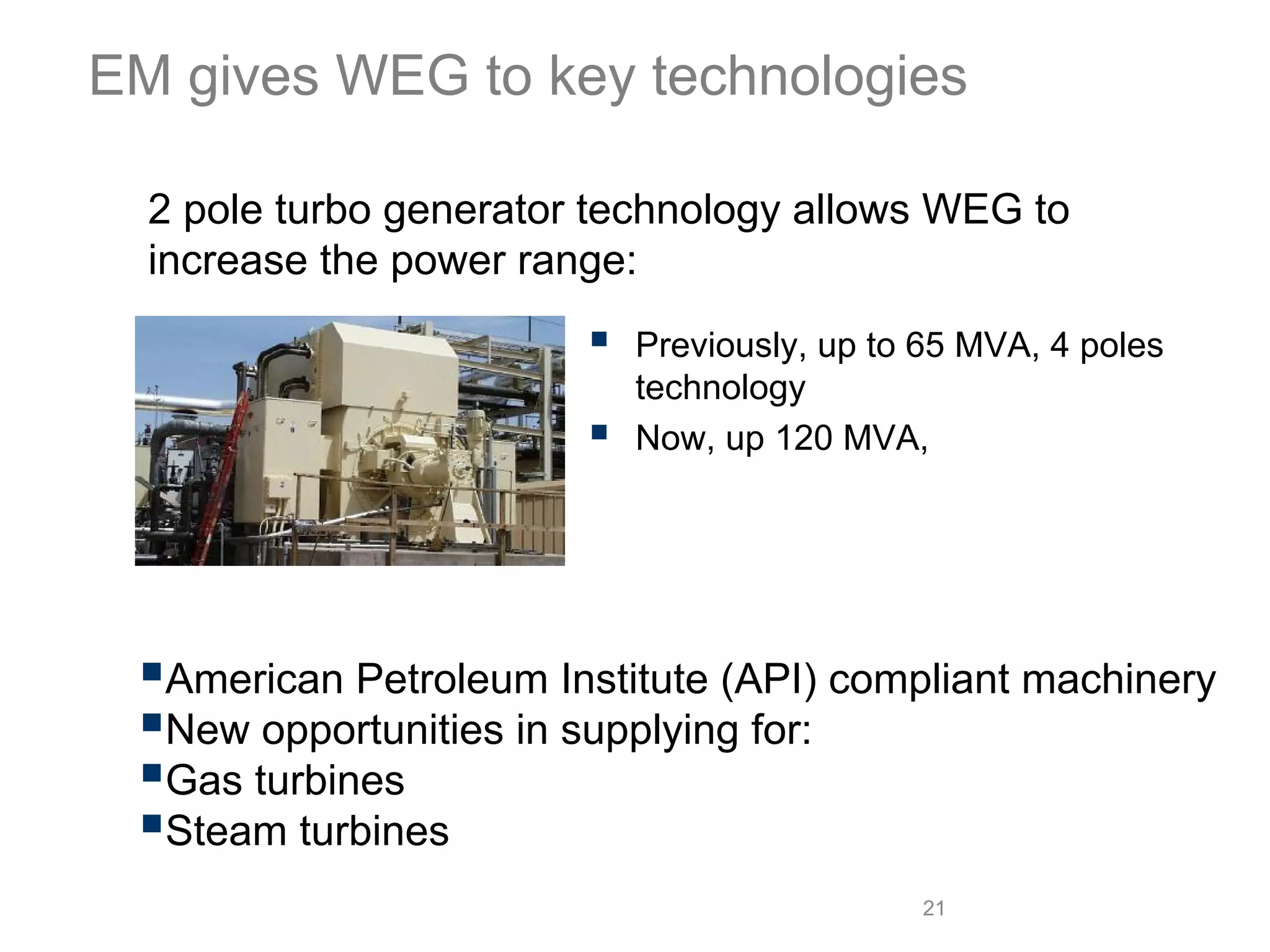 EM gives WEG to key technologies

  2 pole turbo generator technology allows WEG to
  increase the power range:
                          Previously, up to 65 MVA, 4 poles
                          technology
                          Now, up 120 MVA,




  American Petroleum Institute (API) compliant machinery
  New opportunities in supplying for:
  Gas turbines
  Steam turbines
                                           21
 