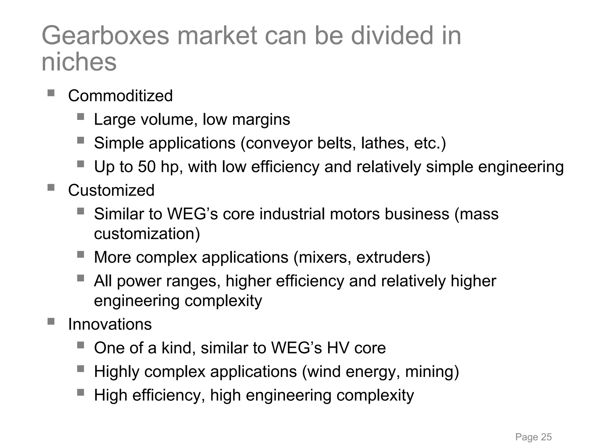 Gearboxes market can be divided in
niches
  Commoditized
     Large volume, low margins
     Simple applications (conveyor belts, lathes, etc.)
     Up to 50 hp, with low efficiency and relatively simple engineering
  Customized
     Similar to WEG’s core industrial motors business (mass
     customization)
     More complex applications (mixers, extruders)
     All power ranges, higher efficiency and relatively higher
     engineering complexity
  Innovations
     One of a kind, similar to WEG’s HV core
     Highly complex applications (wind energy, mining)
     High efficiency, high engineering complexity

                                                                Page 25
 