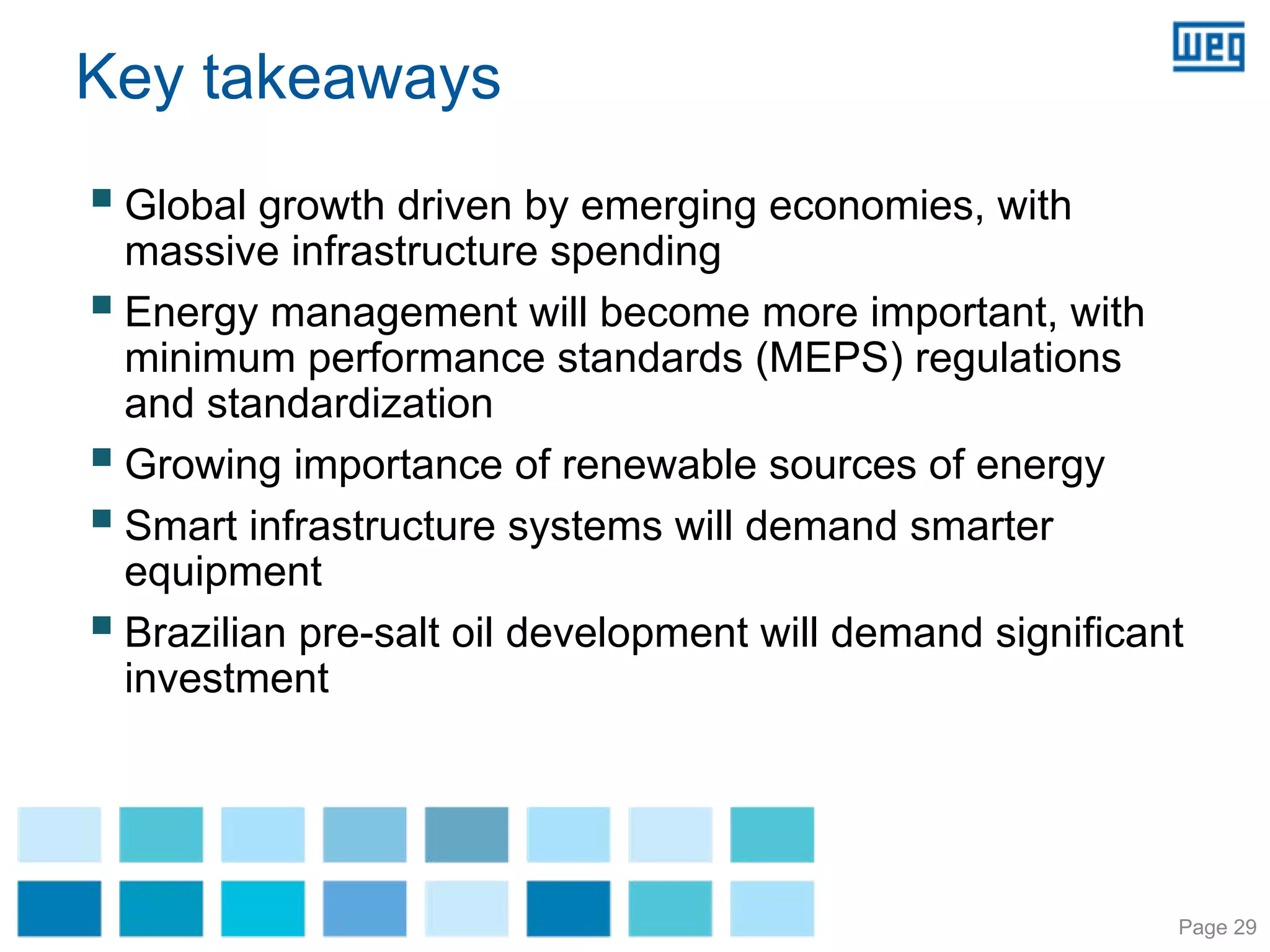 Key takeaways
 Global growth driven by emerging economies, with
 massive infrastructure spending
 Energy management will become more important, with
 minimum performance standards (MEPS) regulations
 and standardization
 Growing importance of renewable sources of energy
 Smart infrastructure systems will demand smarter
 equipment
 Brazilian pre-salt oil development will demand significant
 investment




                                                          Page 29
 