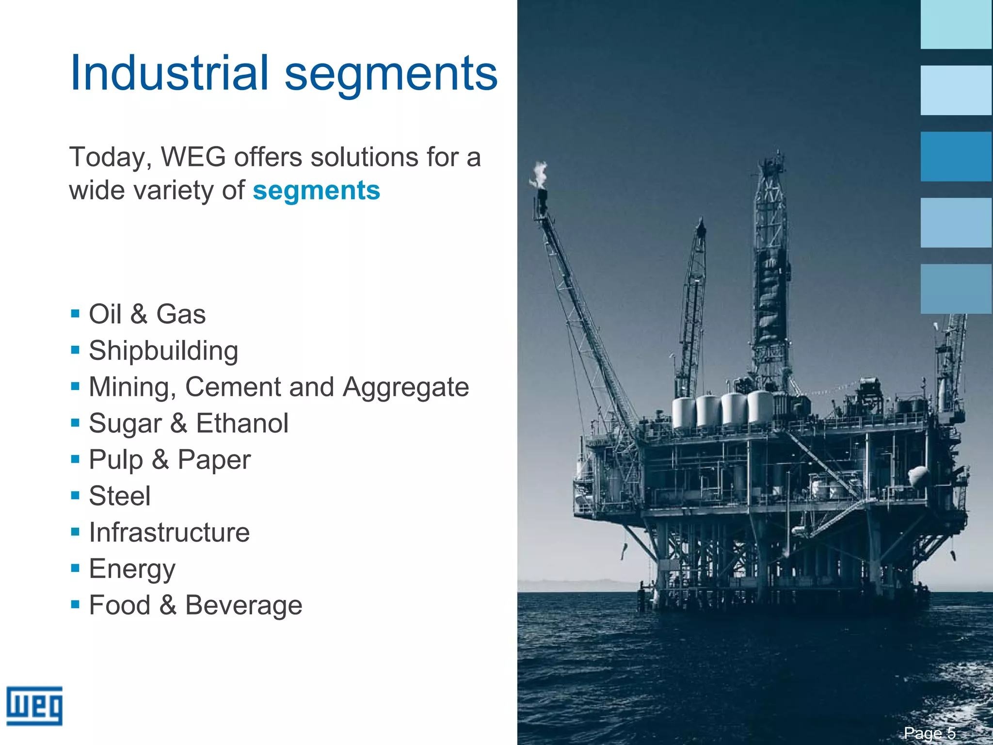 Industrial segments
Today, WEG offers solutions for a
wide variety of segments



 Oil & Gas
 Shipbuilding
 Mining, Cement and Aggregate
 Sugar & Ethanol
 Pulp & Paper
 Steel
 Infrastructure
 Energy
 Food & Beverage



                                    Page 5
 